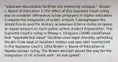 "Separate educational facilities are inherently unequal." -Brown v. Board of Education 1.The effect of this Supreme Court ruling was to establish affirmative action programs in higher education 2.require the integration of public schools 3.desegregate the armed forces and the military academies 4.force states to spend an equal amount on each public school student Explanation: The Supreme Court's ruling in Plessy v. Ferguson (1896) established that "separate but equal" facilities were legal (thereby upholding the Jim Crow laws of Southern states) and was later overturned in the Supreme Court's 1954 Brown v. Board of Education of Topeka Kansas ruling. The Brown decision paved the way for the integration of US schools with "all due speed".