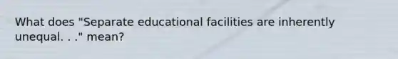 What does "Separate educational facilities are inherently unequal. . ." mean?