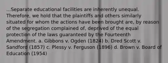 ...Separate educational facilities are inherently unequal. Therefore, we hold that the plaintiffs and others similarly situated for whom the actions have been brought are, by reason of the segregation complained of, deprived of the equal protection of the laws guaranteed by the Fourteenth Amendment. a. Gibbons v. Ogden (1824) b. Dred Scott v. Sandford (1857) c. Plessy v. Ferguson (1896) d. Brown v. Board of Education (1954)