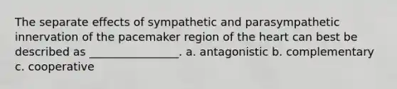 The separate effects of sympathetic and parasympathetic innervation of the pacemaker region of the heart can best be described as ________________. a. antagonistic b. complementary c. cooperative