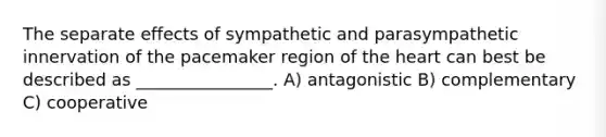 The separate effects of sympathetic and parasympathetic innervation of the pacemaker region of the heart can best be described as ________________. A) antagonistic B) complementary C) cooperative