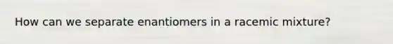 How can we separate enantiomers in a racemic mixture?