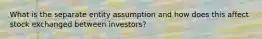 What is the separate entity assumption and how does this affect stock exchanged between investors?