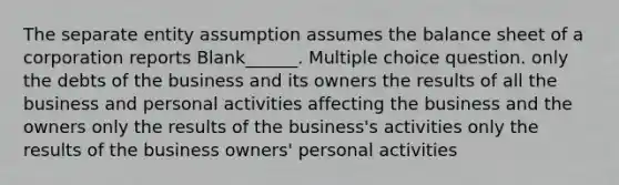 The separate entity assumption assumes the balance sheet of a corporation reports Blank______. Multiple choice question. only the debts of the business and its owners the results of all the business and personal activities affecting the business and the owners only the results of the business's activities only the results of the business owners' personal activities