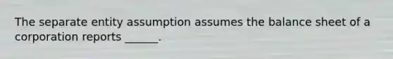 The separate entity assumption assumes the balance sheet of a corporation reports ______.