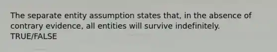 The separate entity assumption states that, in the absence of contrary evidence, all entities will survive indefinitely. TRUE/FALSE