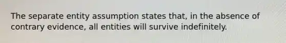 The separate entity assumption states that, in the absence of contrary evidence, all entities will survive indefinitely.