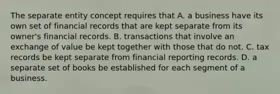 The separate entity concept requires that A. a business have its own set of financial records that are kept separate from its owner's financial records. B. transactions that involve an exchange of value be kept together with those that do not. C. tax records be kept separate from financial reporting records. D. a separate set of books be established for each segment of a business.