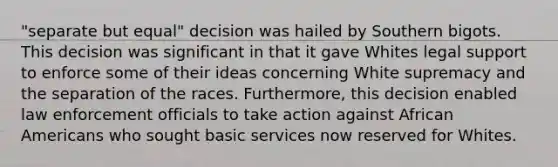 "separate but equal" decision was hailed by Southern bigots. This decision was significant in that it gave Whites legal support to enforce some of their ideas concerning White supremacy and the separation of the races. Furthermore, this decision enabled law enforcement officials to take action against African Americans who sought basic services now reserved for Whites.