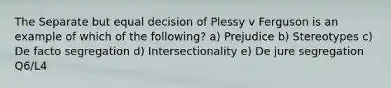 The Separate but equal decision of Plessy v Ferguson is an example of which of the following? a) Prejudice b) Stereotypes c) De facto segregation d) Intersectionality e) De jure segregation Q6/L4