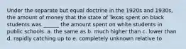 Under the separate but equal doctrine in the 1920s and 1930s, the amount of money that the state of Texas spent on black students was ______ the amount spent on white students in public schools. a. the same as b. much higher than c. lower than d. rapidly catching up to e. completely unknown relative to