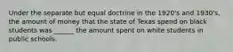 Under the separate but equal doctrine in the 1920's and 1930's, the amount of money that the state of Texas spend on black students was ______ the amount spent on white students in public schools.