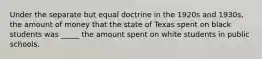 Under the separate but equal doctrine in the 1920s and 1930s, the amount of money that the state of Texas spent on black students was _____ the amount spent on white students in public schools.