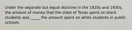 Under the separate but equal doctrine in the 1920s and 1930s, the amount of money that the state of Texas spent on black students was _____ the amount spent on white students in public schools.