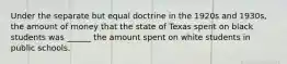 Under the separate but equal doctrine in the 1920s and 1930s, the amount of money that the state of Texas spent on black students was ______ the amount spent on white students in public schools.