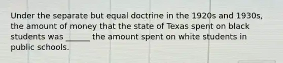 Under the separate but equal doctrine in the 1920s and 1930s, the amount of money that the state of Texas spent on black students was ______ the amount spent on white students in public schools.