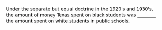 Under the separate but equal doctrine in the 1920's and 1930's, the amount of money Texas spent on black students was ________ the amount spent on white students in public schools.