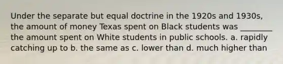 Under the separate but equal doctrine in the 1920s and 1930s, the amount of money Texas spent on Black students was ________ the amount spent on White students in public schools. a. rapidly catching up to b. the same as c. lower than d. much higher than