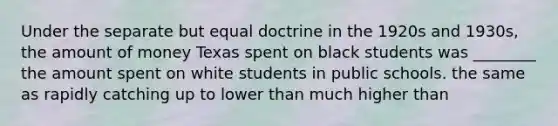 Under the separate but equal doctrine in the 1920s and 1930s, the amount of money Texas spent on black students was ________ the amount spent on white students in public schools. the same as rapidly catching up to lower than much higher than