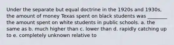 Under the separate but equal doctrine in the 1920s and 1930s, the amount of money Texas spent on black students was ________ the amount spent on white students in public schools. a. the same as b. much higher than c. lower than d. rapidly catching up to e. completely unknown relative to