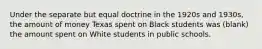 Under the separate but equal doctrine in the 1920s and 1930s, the amount of money Texas spent on Black students was (blank) the amount spent on White students in public schools.