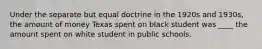 Under the separate but equal doctrine in the 1920s and 1930s, the amount of money Texas spent on black student was ____ the amount spent on white student in public schools.