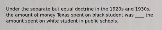 Under the separate but equal doctrine in the 1920s and 1930s, the amount of money Texas spent on black student was ____ the amount spent on white student in public schools.