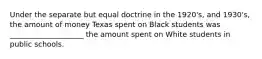 Under the separate but equal doctrine in the 1920's, and 1930's, the amount of money Texas spent on Black students was ____________________ the amount spent on White students in public schools.