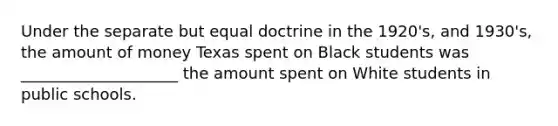 Under the separate but equal doctrine in the 1920's, and 1930's, the amount of money Texas spent on Black students was ____________________ the amount spent on White students in public schools.