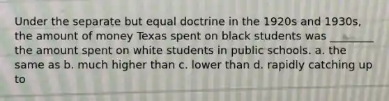 Under the separate but equal doctrine in the 1920s and 1930s, the amount of money Texas spent on black students was ________ the amount spent on white students in public schools. a. the same as b. much higher than c. lower than d. rapidly catching up to