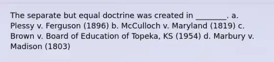 The separate but equal doctrine was created in ________. a. Plessy v. Ferguson (1896) b. McCulloch v. Maryland (1819) c. Brown v. Board of Education of Topeka, KS (1954) d. Marbury v. Madison (1803)