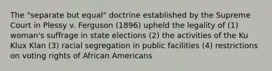 The "separate but equal" doctrine established by the Supreme Court in Plessy v. Ferguson (1896) upheld the legality of (1) woman's suffrage in state elections (2) the activities of the Ku Klux Klan (3) racial segregation in public facilities (4) restrictions on voting rights of African Americans