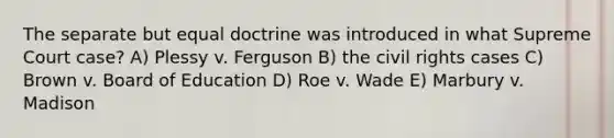 The separate but equal doctrine was introduced in what Supreme Court case? A) Plessy v. Ferguson B) the civil rights cases C) Brown v. Board of Education D) Roe v. Wade E) Marbury v. Madison