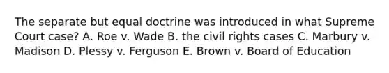 The separate but equal doctrine was introduced in what Supreme Court case? A. Roe v. Wade B. the civil rights cases C. Marbury v. Madison D. Plessy v. Ferguson E. Brown v. Board of Education