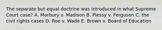 The separate but equal doctrine was introduced in what Supreme Court case? A. Marbury v. Madison B. Plessy v. Ferguson C. the civil rights cases D. Roe v. Wade E. Brown v. Board of Education