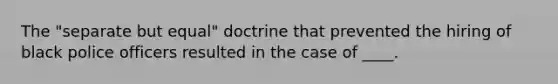 The "separate but equal" doctrine that prevented the hiring of black police officers resulted in the case of ____.