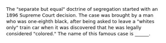 The "separate but equal" doctrine of segregation started with an 1896 Supreme Court decision. The case was brought by a man who was one-eighth black, after being asked to leave a "whites only" train car when it was discovered that he was legally considered "colored." The name of this famous case is ______.