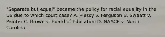 "Separate but equal" became the policy for racial equality in the US due to which court case? A. Plessy v. Ferguson B. Sweatt v. Painter C. Brown v. Board of Education D. NAACP v. North Carolina