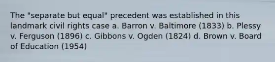 The "separate but equal" precedent was established in this landmark civil rights case a. Barron v. Baltimore (1833) b. Plessy v. Ferguson (1896) c. Gibbons v. Ogden (1824) d. Brown v. Board of Education (1954)