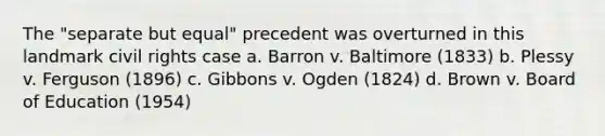 The "separate but equal" precedent was overturned in this landmark civil rights case a. Barron v. Baltimore (1833) b. Plessy v. Ferguson (1896) c. Gibbons v. Ogden (1824) d. Brown v. Board of Education (1954)