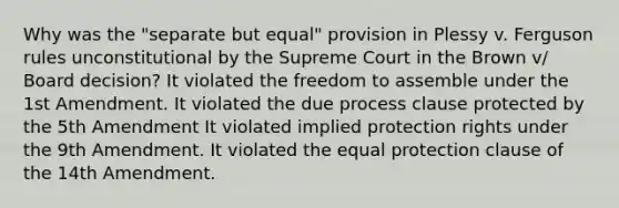 Why was the "separate but equal" provision in Plessy v. Ferguson rules unconstitutional by the Supreme Court in the Brown v/ Board decision? It violated the freedom to assemble under the 1st Amendment. It violated the due process clause protected by the 5th Amendment It violated implied protection rights under the 9th Amendment. It violated the equal protection clause of the 14th Amendment.