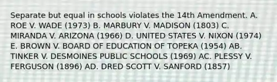 Separate but equal in schools violates the 14th Amendment. A. ROE V. WADE (1973) B. MARBURY V. MADISON (1803) C. MIRANDA V. ARIZONA (1966) D. UNITED STATES V. NIXON (1974) E. BROWN V. BOARD OF EDUCATION OF TOPEKA (1954) AB. TINKER V. DESMOINES PUBLIC SCHOOLS (1969) AC. PLESSY V. FERGUSON (1896) AD. DRED SCOTT V. SANFORD (1857)