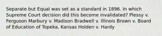 Separate but Equal was set as a standard in 1896. In which Supreme Court decision did this become invalidated? Plessy v. Ferguson Marbury v. Madison Bradwell v. Illinois Brown v. Board of Education of Topeka, Kansas Holden v. Hardy