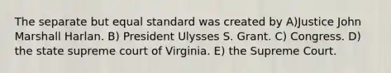 The separate but equal standard was created by A)Justice John Marshall Harlan. B) President Ulysses S. Grant. C) Congress. D) the state supreme court of Virginia. E) the Supreme Court.