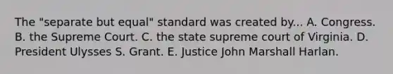 The "separate but equal" standard was created by... A. Congress. B. the Supreme Court. C. the state supreme court of Virginia. D. President Ulysses S. Grant. E. Justice John Marshall Harlan.