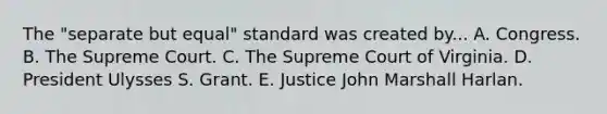 The "separate but equal" standard was created by... A. Congress. B. The Supreme Court. C. The Supreme Court of Virginia. D. President Ulysses S. Grant. E. Justice John Marshall Harlan.