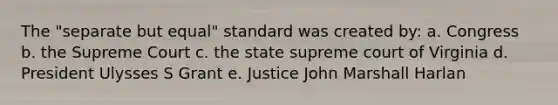 The "separate but equal" standard was created by: a. Congress b. the Supreme Court c. the state supreme court of Virginia d. President Ulysses S Grant e. Justice John Marshall Harlan