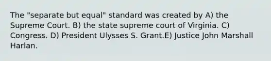 The "separate but equal" standard was created by A) the Supreme Court. B) the state supreme court of Virginia. C) Congress. D) President Ulysses S. Grant.E) Justice John Marshall Harlan.