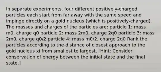 In separate experiments, four different positively-charged particles each start from far away with the same speed and impinge directly on a gold nucleus (which is positively-charged). The masses and charges of the particles are: particle 1: mass m0, charge q0 particle 2: mass 2m0, charge 2q0 particle 3: mass 2m0, charge q0/2 particle 4: mass m0/2, charge 2q0 Rank the particles according to the distance of closest approach to the gold nucleus xi from smallest to largest. [Hint: Consider conservation of energy between the initial state and the final state.]