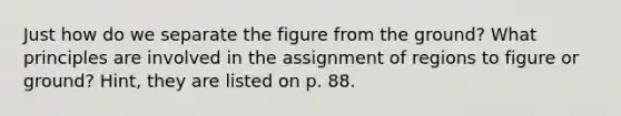 Just how do we separate the figure from the ground? What principles are involved in the assignment of regions to figure or ground? Hint, they are listed on p. 88.